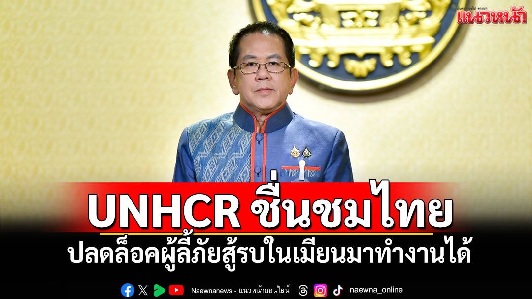 UNHCR ชื่นชมไทย ต้นแบบดูแลมนุษยธรรม หลังปลดล็อคผู้ลี้ภัยสู้รบในเมียนมาทำงานได้