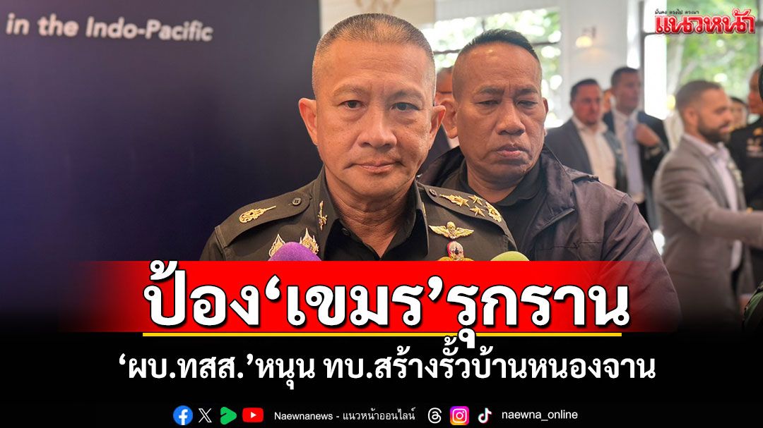ป้อง‘เขมร’รุกราน! ‘ผบ.ทสส.’หนุน ทบ.สร้างรั้วแข็งแรงบ้านหนองจาน