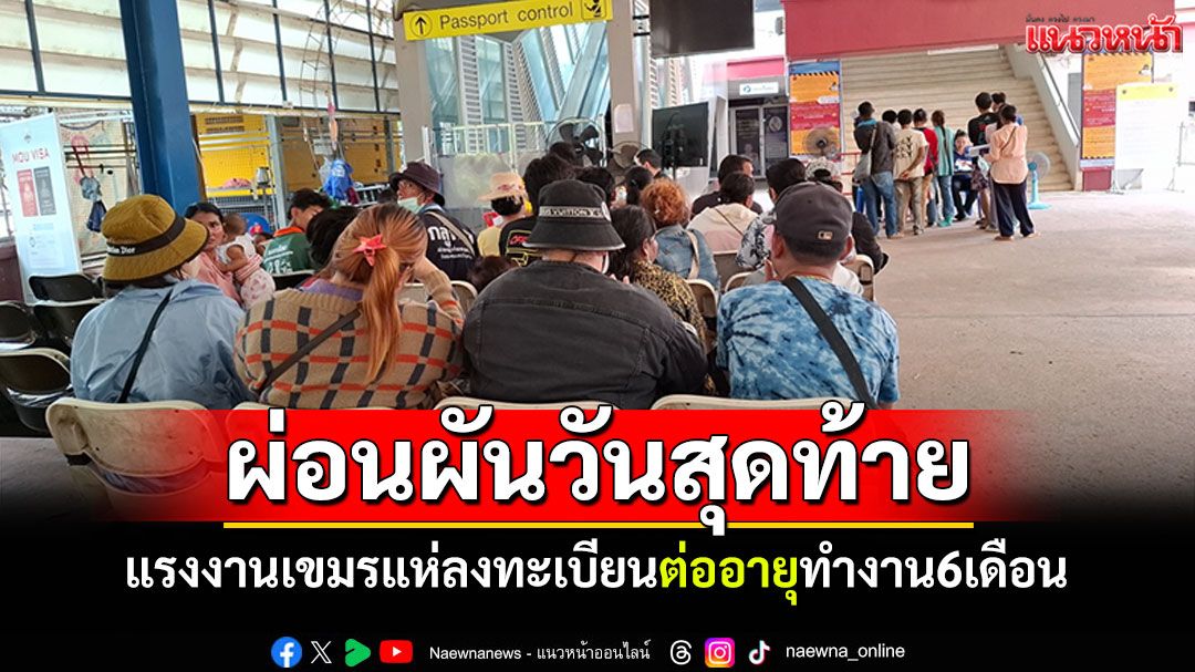 แรงงานเขมรแห่ลงทะเบียนผ่อนผันวันสุดท้าย ที่ด่าน ตม.อรัญประเทศ