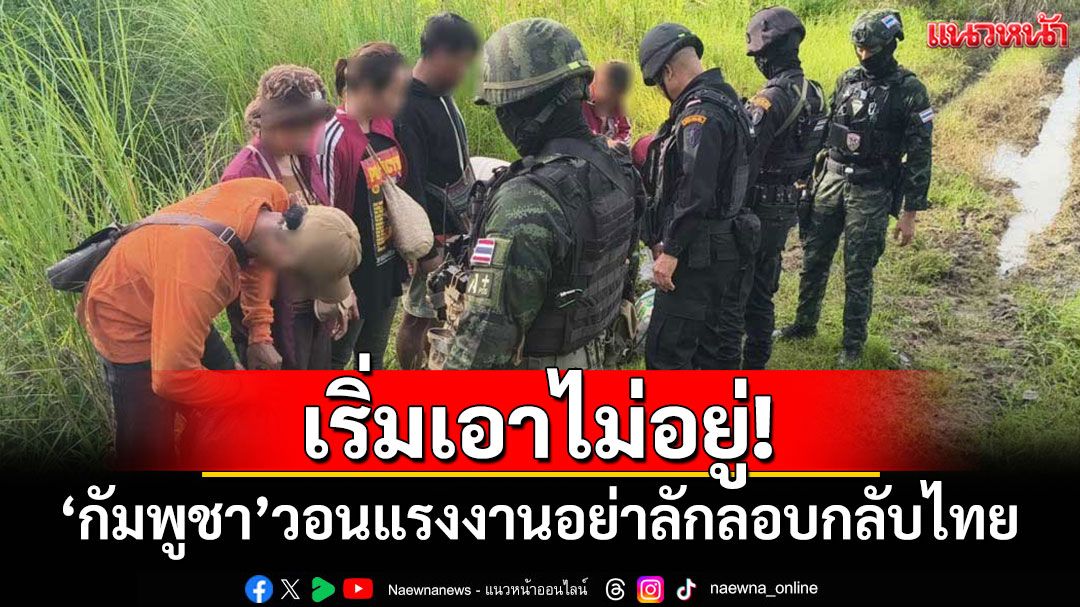 เริ่มเอาไม่อยู่! 'กัมพูชา'วอนแรงงานอย่าลอบกลับไทย อ้างมีงานให้ทำทั่วประเทศ