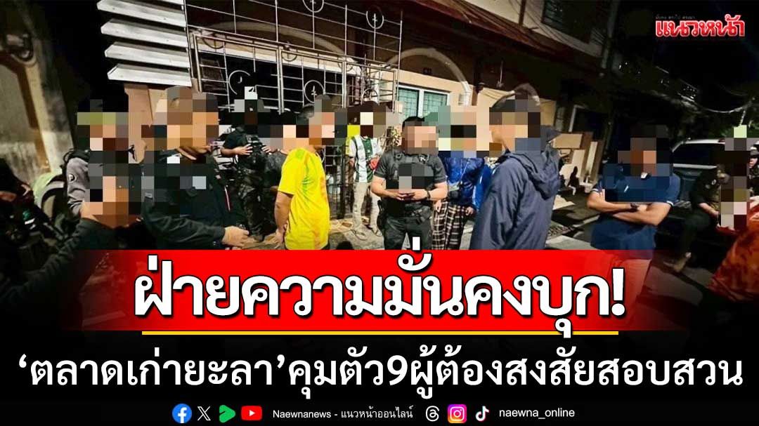 ฝ่ายความมั่นคงสนธิกำลัง! ‘บุกตลาดเก่ายะลา’ คุมตัว 9 ผู้ต้องสงสัยสอบสวน