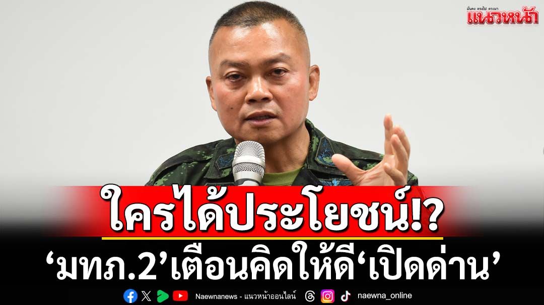 ใครได้ประโยชน์!‘มทภ.2’ลั่นคิดให้ดี‘เปิดด่าน’ เอื้อกัมพูชาเข้มแข็ง ทำร้ายทหารไทย