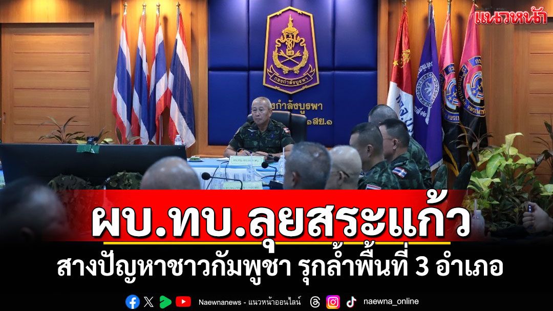 ผบ.ทบ.ลุยสระแก้ว สางปัญหาชาวกัมพูชา รุกล้ำพื้นที่ 3 อำเภอ