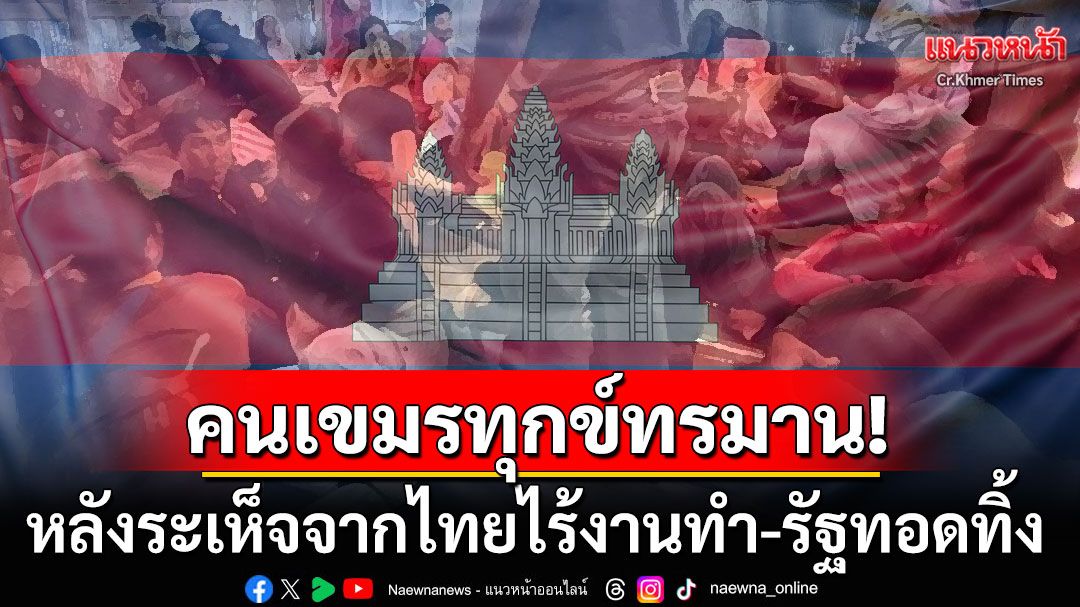 สื่อเขมรเปิดโปง! แรงงานกัมพูชาที่กลับจากไทยกำลังทุกข์ทรมาน งานไม่มี-เกษตรไม่รอด-รัฐบาลทอดทิ้ง
