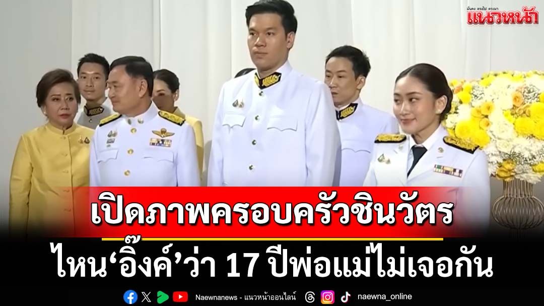 เปิดภาพ‘ครอบครัวชินวัตร’ สวนทาง‘อิ๊งค์’บอกพ่อ-แม่ไม่เจอกันมา 17 ปี