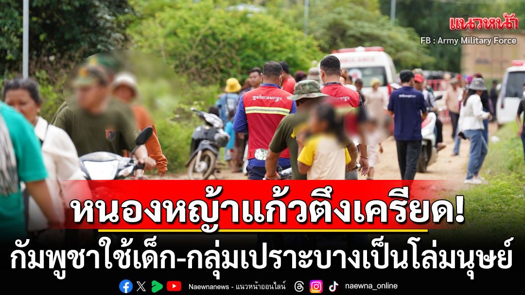 หนองหญ้าแก้วตึงเครียด!!! พบกัมพูชาใช้เด็ก-กลุ่มเปราะบางเป็นโล่มนุษย์