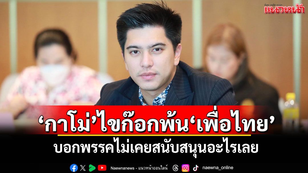 'กาโม่'ไขก๊อกพ้นเพื่อไทย บอกพรรคไม่เคยสนับสนุนอะไรเลย