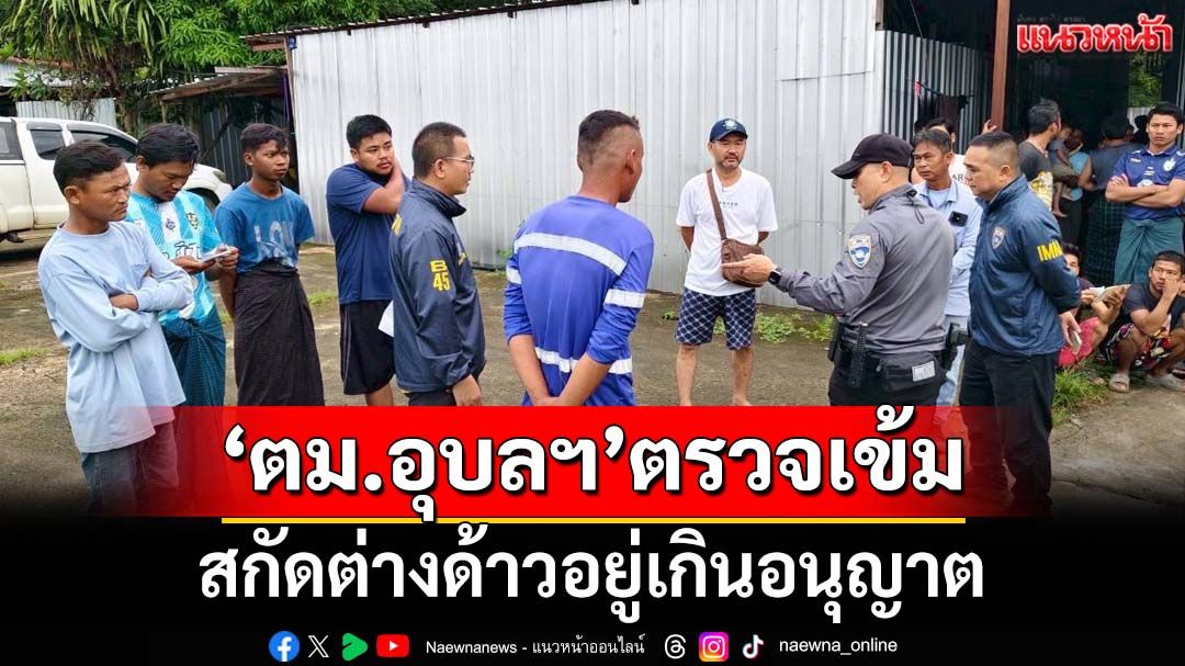 ‘ชุดสืบ ตม.อุบลราชธานี’ปูพรมตรวจเข้มพื้นที่ สกัดต่างด้าวอยู่เกินอนุญาต‘โอเวอร์สเตย์’