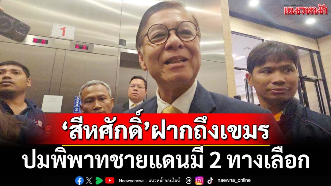 ‘สีหศักดิ์’เปิดใจหลังฟาด‘เขมร’กลางเวทีโลก ฝากถึงกัมพูชาปมชายแดนมี 2 ทางเลือก
