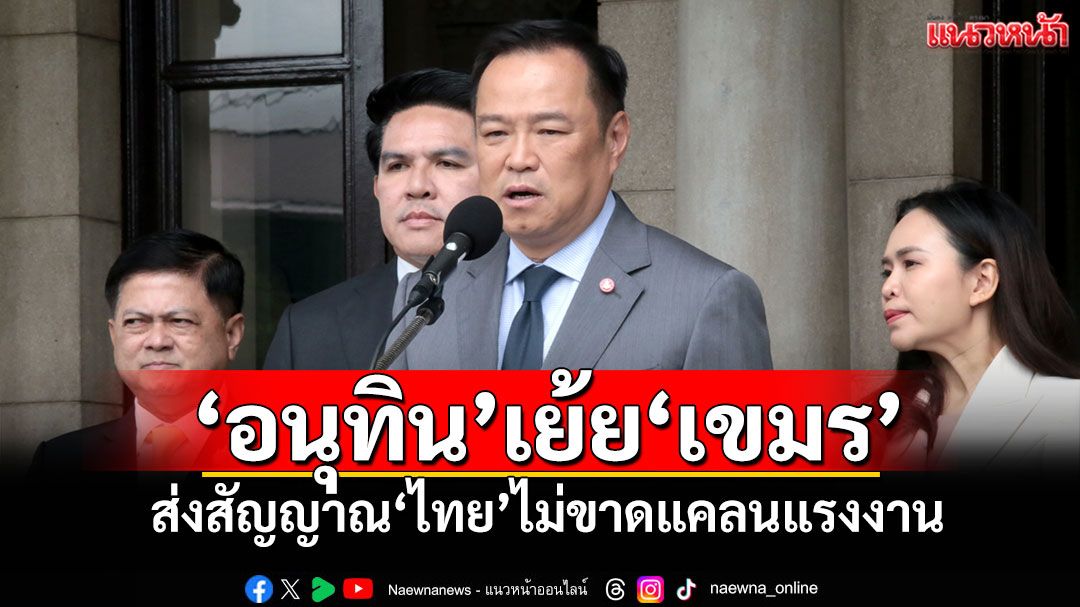 ‘อนุทิน’เย้ย‘เขมร’ ส่งสัญญาณ‘ไทย’ไม่ขาดแคลนแรงงาน