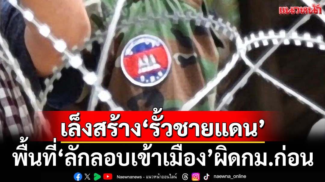 กองทัพเล็งสร้าง‘รั้วชายแดนไทย-เขมร’ พื้นที่ลักลอบเข้าเมืองผิดกฎหมายก่อน
