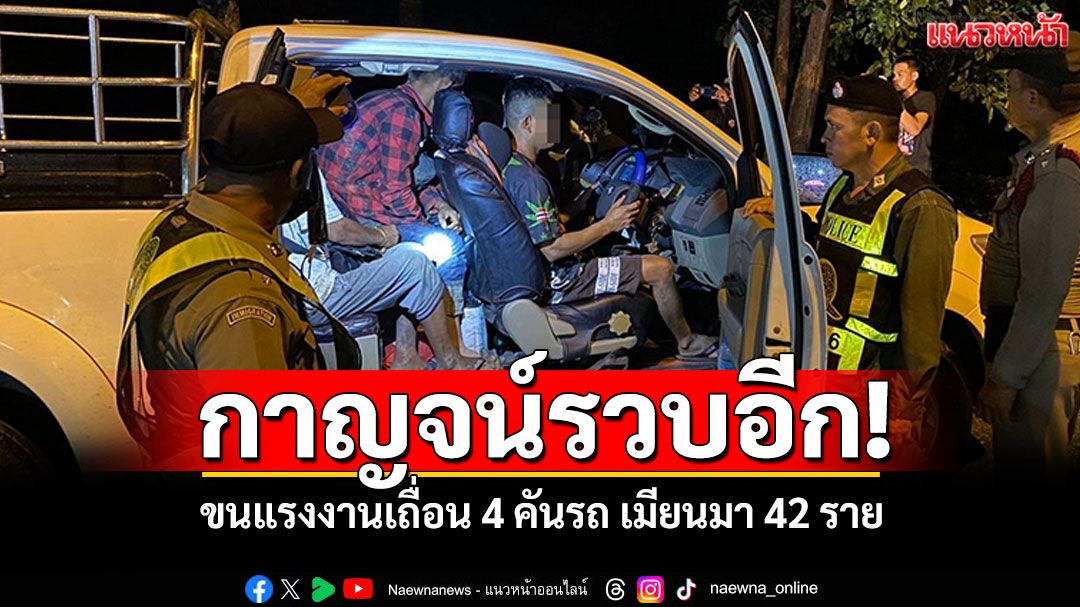 กาญจน์รวบอีก! ขนแรงงานเถื่อน4คันรถ-ต่างด้าว42ราย ลอบไปทำงานสมุทรสาคร