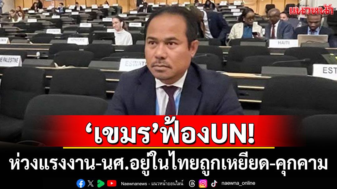 'เขมร'ฟ้องUN! ห่วงแรงงาน-นศ.อยู่ในไทยถูกเหยียดเชื้อชาติ-คุกคาม