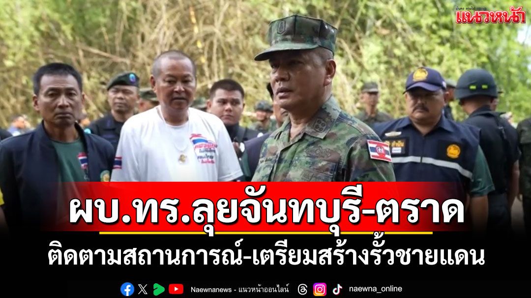 ผบ.ทร.ลุยจันทบุรี-ตราด ติดตามสถานการณ์ในพื้นที่-เตรียมสร้างรั้วชายแดน