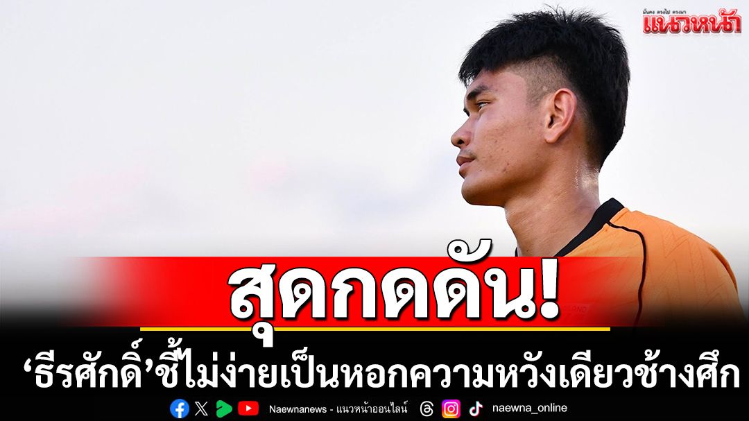 สุดกดดัน!‘ธีรศักดิ์’ชี้ไม่ง่ายเป็นหอกความหวังเดียวช้างศึก