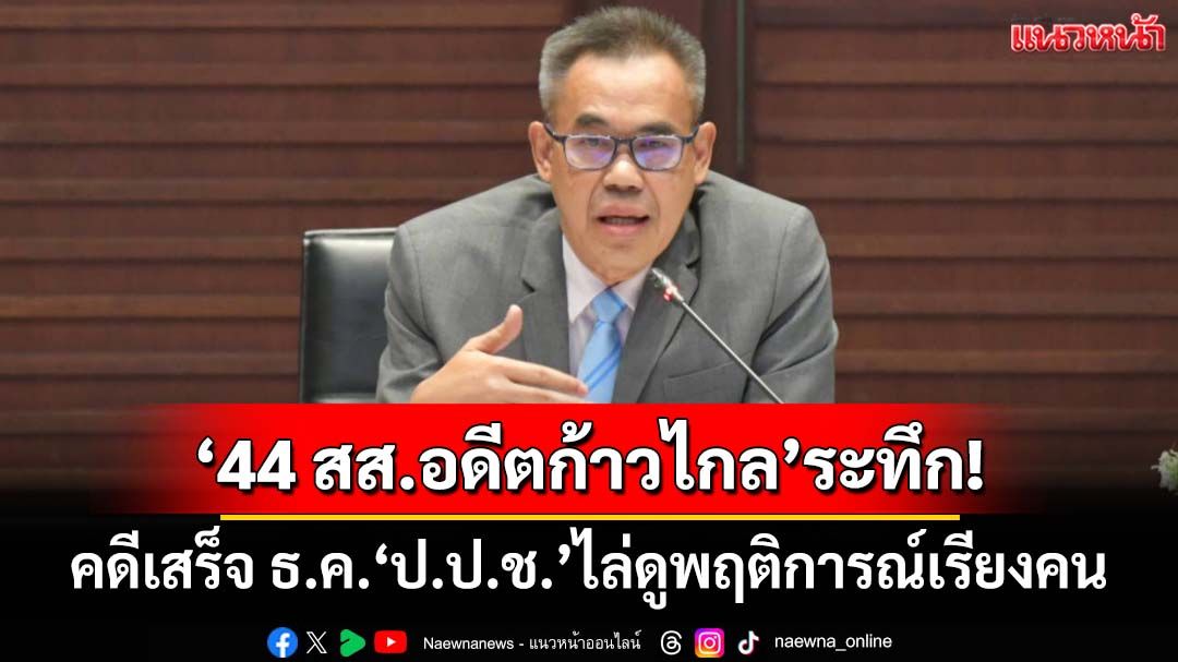 ‘44 สส.อดีตก้าวไกล’ระทึก! ‘ป.ป.ช.’เผยคดีเสร็จ ธ.ค. ไล่ดูพฤติการณ์เรียงคน