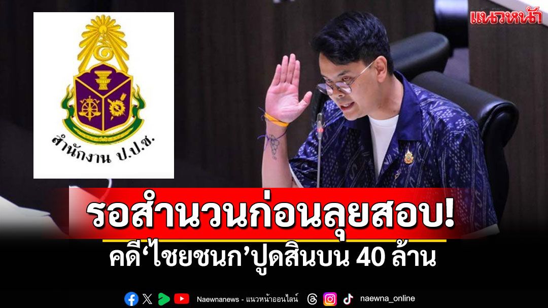 'ป.ป.ช.'รอสำนวนจากกองปราบฯ คดี‘ไชยชนก’ปูดสินบน 40 ล้าน ก่อนลุยสอบ