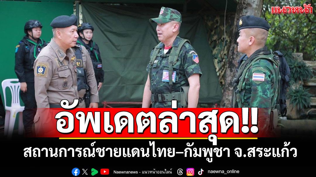 อัปเดตล่าสุด!! สถานการณ์ชายแดนไทย–กัมพูชา จ.สระแก้ว