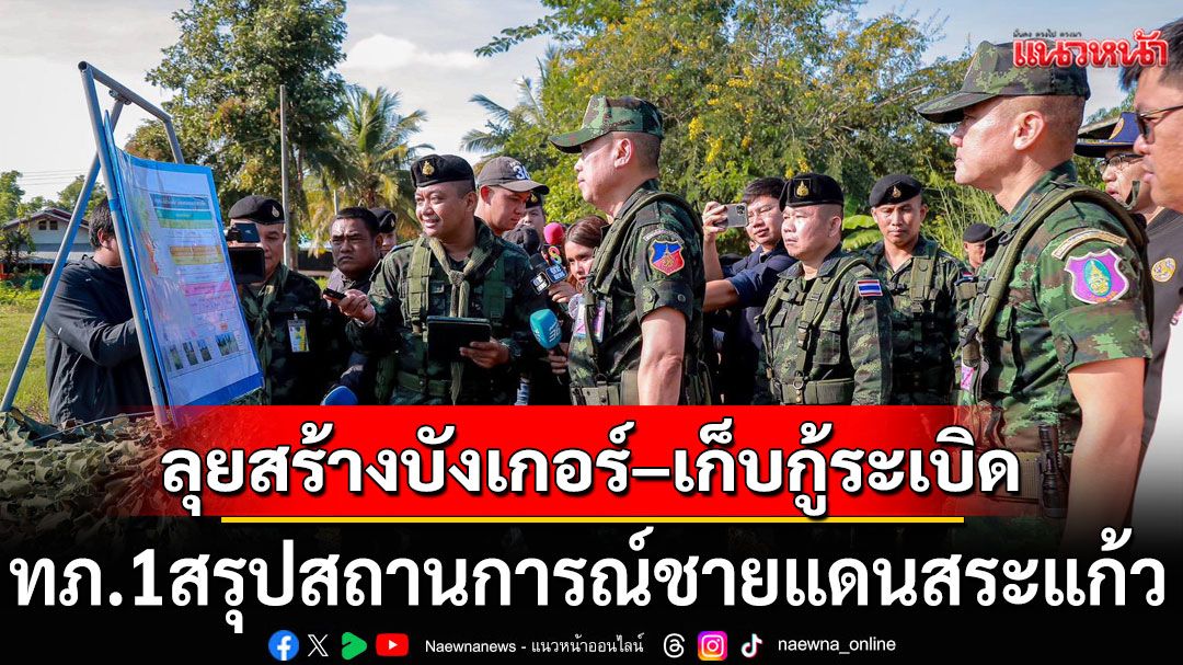 กองทัพภาคที่ 1 สรุปสถานการณ์ชายแดนสระแก้ว เดินหน้าสร้างบังเกอร์–เก็บกู้ระเบิด