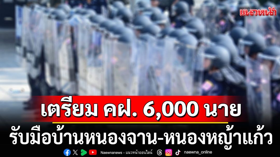 เตรียม คฝ. 6,000 นาย! หนุน กกล.บูรพา รับมือบ้านหนองจาน-หนองหญ้าแก้ว