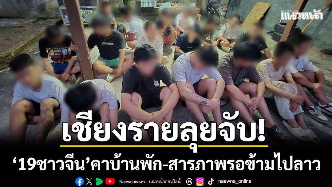 เชียงรายลุยจับ! ‘19 ชาวจีน’ ซ่อนตัวคาบ้านพัก สารภาพรอข้ามไป สปป.ลาว