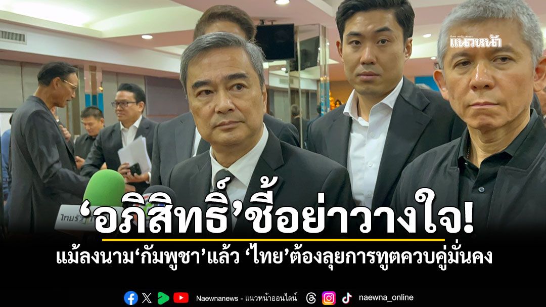 ‘อภิสิทธิ์’ชี้อย่าวางใจ! แม้ลงนาม‘กัมพูชา’แล้ว ‘ไทย’ต้องลุยการทูตควบคู่มั่นคง
