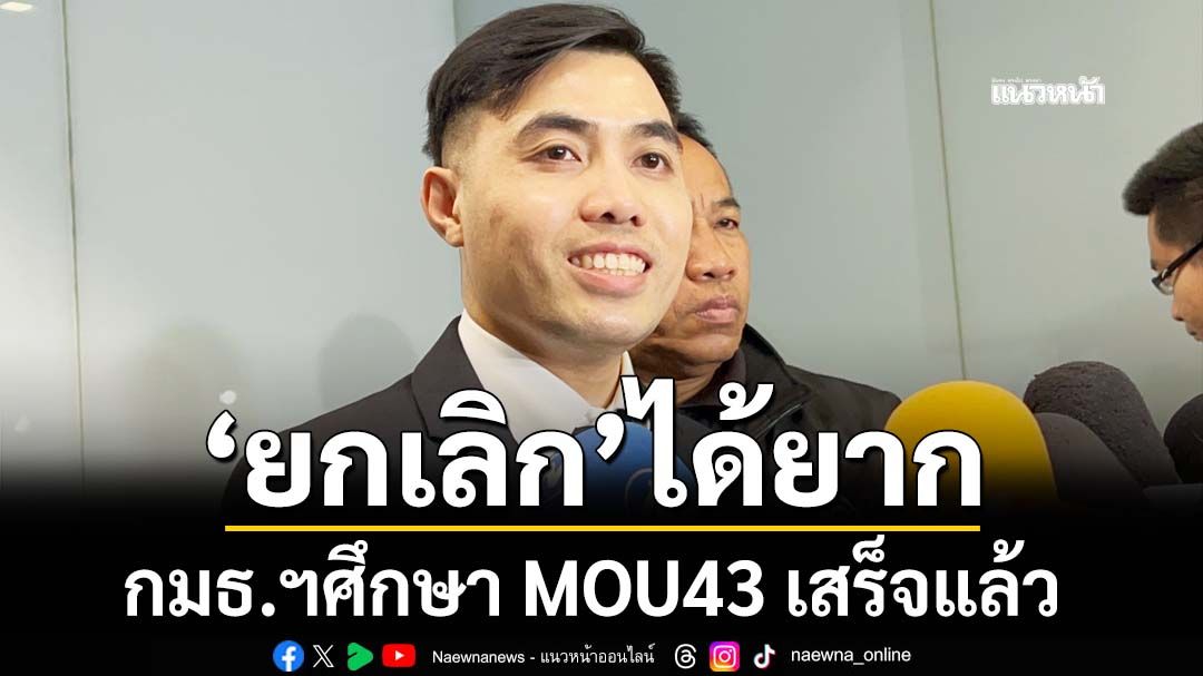 กมธ.ฯศึกษา MOU43 เสร็จแล้ว ชี้ไม่ระบุข้อมูลแผนที่ 1:200,000 มอง‘ยกเลิก’ได้ยาก