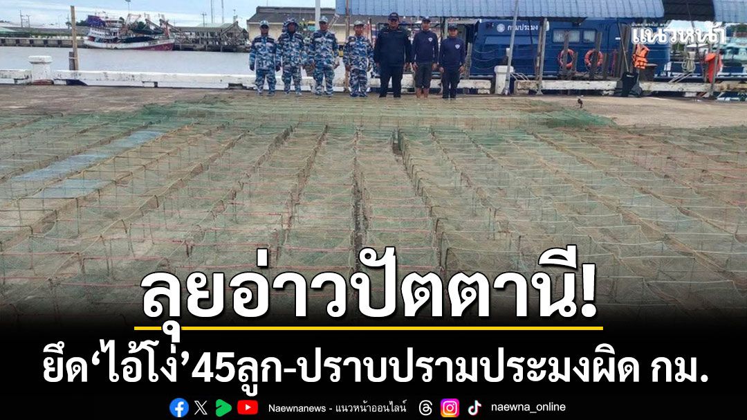 ลุยอ่าวปัตตานี! ยึด ‘ไอ้โง่’ 45 ลูก ตอกย้ำนโยบายปราบปรามประมงผิดกฎหมาย