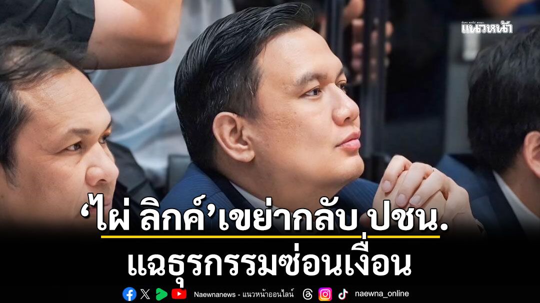 ‘ไผ่ ลิกค์’ เขย่ากลับพรรคประชาชน กางเอกสารคำร้อง กกต. ทำธุรกรรมซ่อนเงื่อน