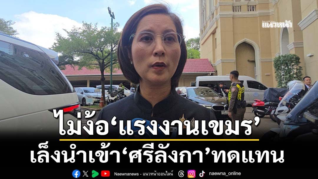 ‘ตรีนุช’เล็งนำเข้าแรงงาน‘ศรีลังกา’ ทดแทนแรงงานเขมร
