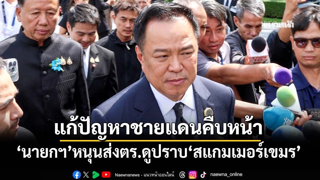 ‘นายกฯ’หนุนส่งตำรวจดูงานปราบ‘สแกมเมอร์เขมร’ บอกแก้ปัญหาชายแดนคืบหน้าทุกวัน