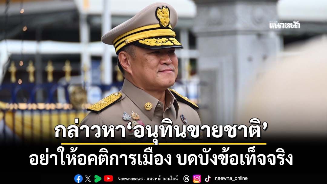 มองต่างมุมข้อกล่าวหา‘อนุทินขายชาติ’ อคติบดบังข้อเท็จจริง บนปัญหาชายแดนที่ไม่เคยมีใคร‘ปิดจบ’