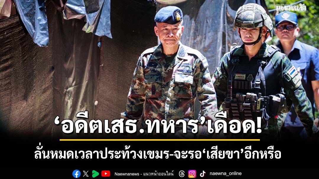 ‘อดีตเสธ.ทหาร’เดือด! จวกกองทัพหมดเวลาประท้วงเขมร ควรโต้ตั้งแต่ ชม.แรก จะรอ‘เสียขา’อีกหรือ