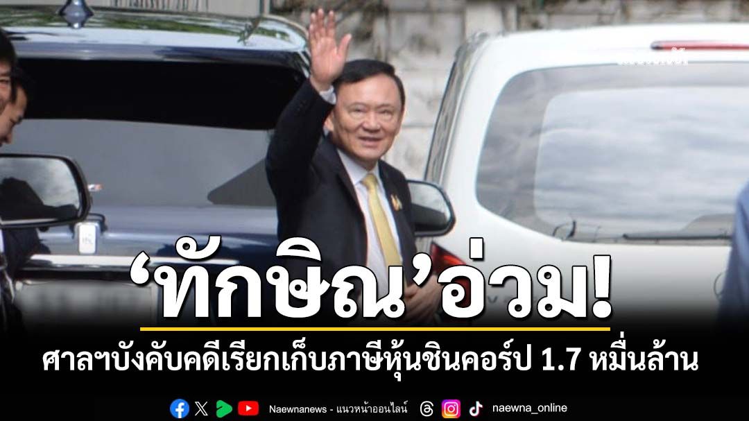 ‘ทักษิณ’อ่วม!ศาลฎีกาพิพากษากลับ ให้สรรพากรเก็บภาษีขายหุ้นชินคอร์ป 1.76หมื่นล้าน