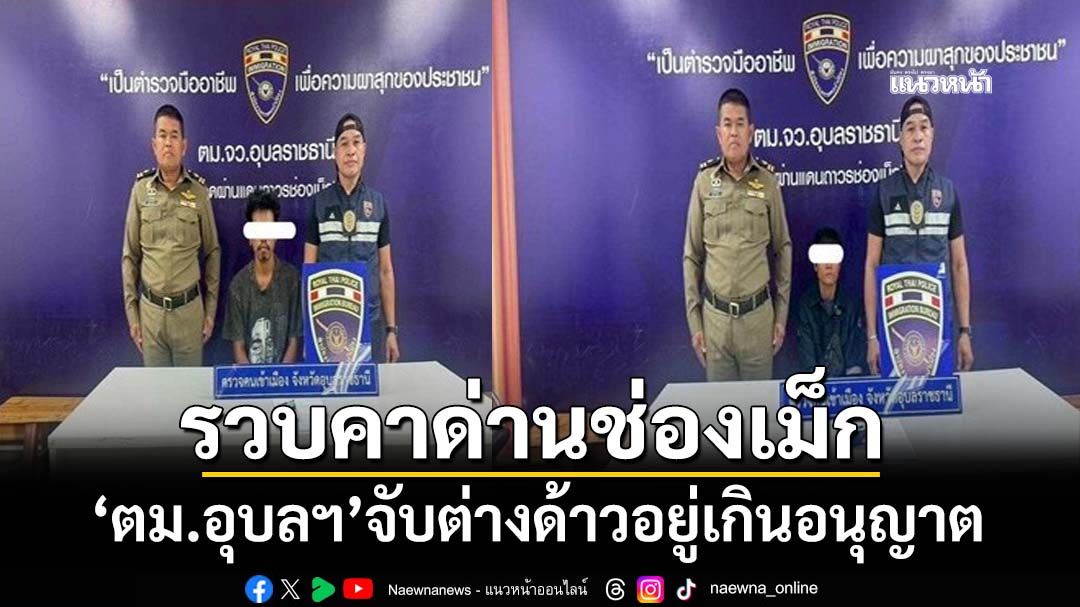 ‘ผบก.ตม.4’สั่งเข้มต่างด้าวอยู่เกินอนุญาต ‘ตม.อุบลฯ’ลุยจับทันที 2 รายคาด่านช่องเม็ก