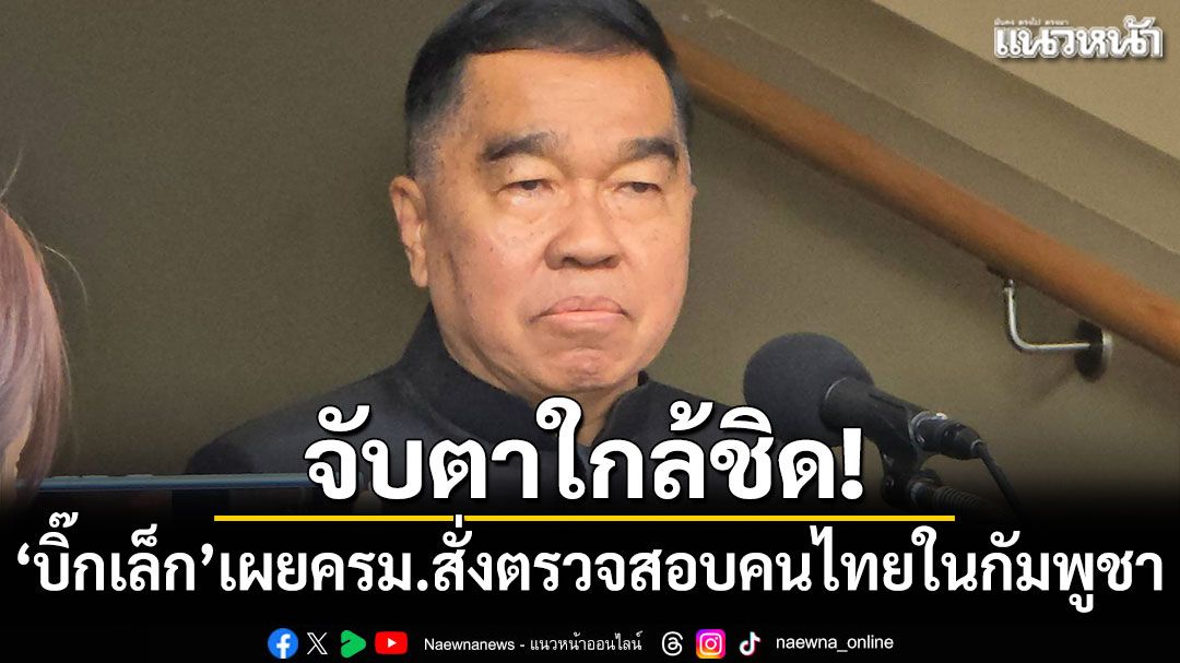 จับตาใกล้ชิด! 'บิ๊กเล็ก'เผยครม.สั่งตรวจสอบคนไทยในกัมพูชา หลังดับปริศนา