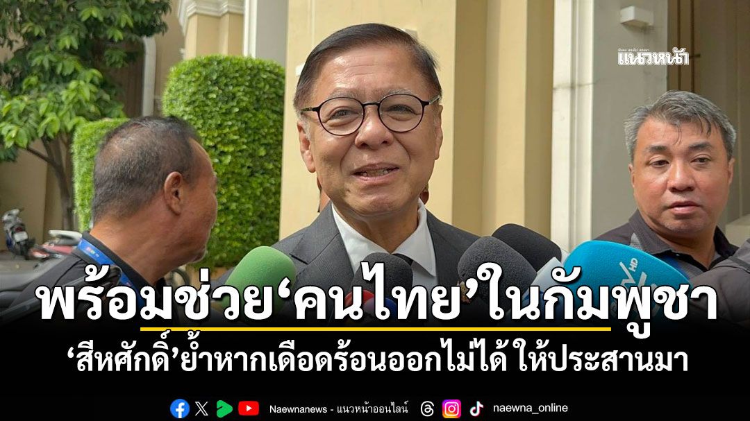 พร้อมช่วย'คนไทย'ในกัมพูชา 'สีหศักดิ์'ย้ำหากเดือดร้อนออกไม่ได้ ให้​ประสานมา