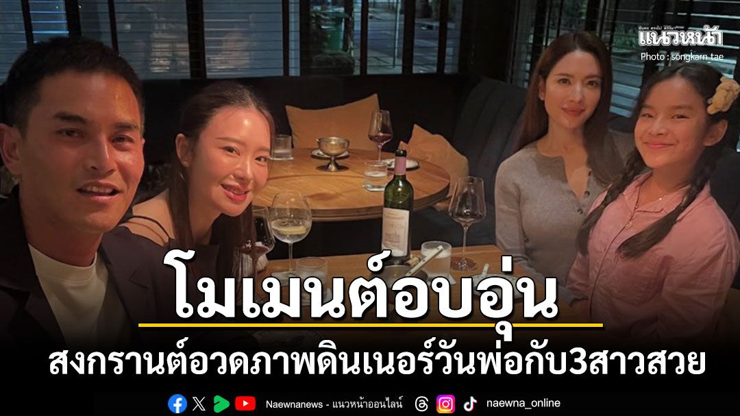สงกรานต์ แชร์โมเมนต์อบอุ่น  ดินเนอร์เนื่องในวันพ่อกับ3สาวคนสำคัญในชีวิต