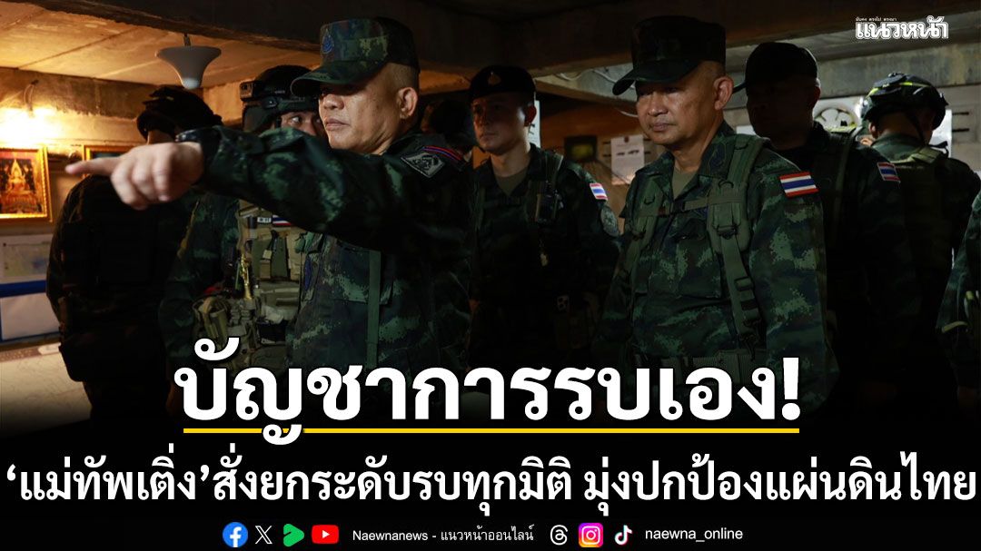 เปิดภาพ แม่ทัพเติ่ง บัญชาการรบเอง สั่งยกระดับ รบทุกมิติ  มุ่งปกป้องแผ่นดินไทย