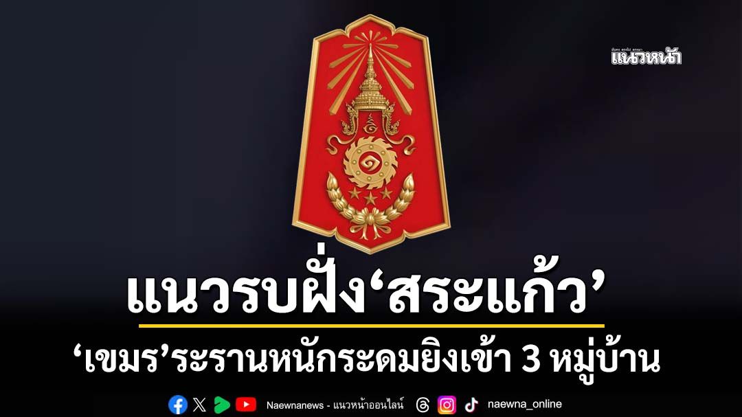 ‘ทภ.1’รายงานแนวรบฝั่ง‘สระแก้ว’ เขมรระรานหนักระดมยิงเข้า 3 หมู่บ้าน