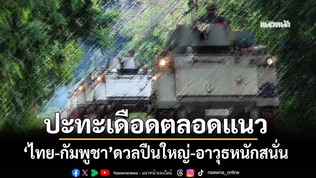 ‘ไทย-กัมพูชา’ปะทะเดือดตลอดแนวรบ‘ทภ.1-ทภ.2-ตราด’ ดวลปืนใหญ่-อาวุธหนักสนั่น