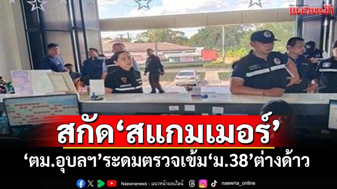 ‘ตม.อุบลราชธานี’พร้อมหน่วยความมั่นคง ระดมตรวจสอบ‘ม.38’ต่างด้าว สกัด‘สแกมเมอร์’