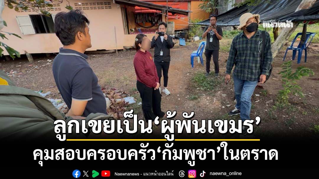 คุมสอบครอบครัว‘กัมพูชา’ในตราด ลูกเขยเป็น‘ผู้พัน ตชด.เขมร’ พบพิรุธลบข้อความ-บล็อกไลน์