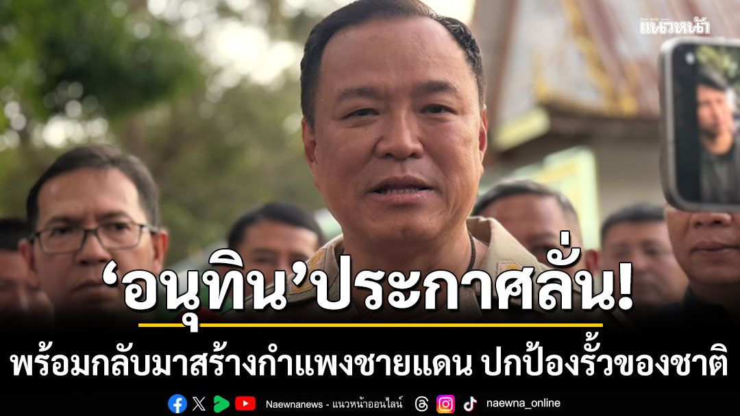 อนุทิน พร้อมกลับมาสร้างกำแพงชายแดน ปกป้องรั้วของชาติ ยันปราสาทตาควายบูรณะได้