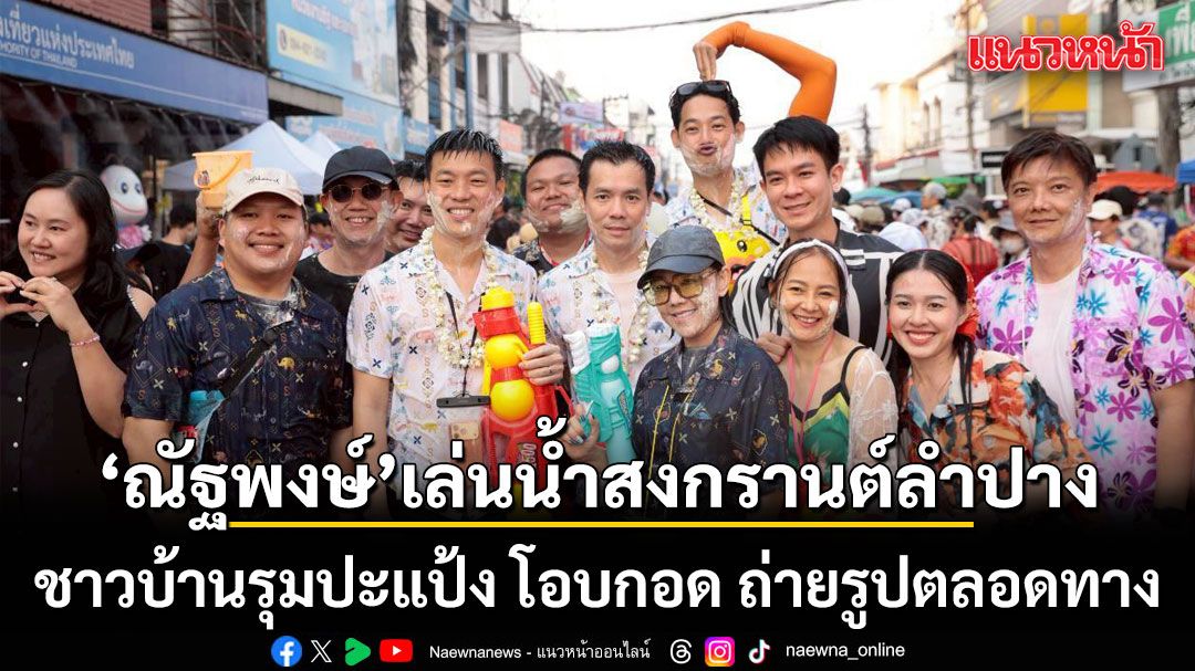 \'ณัฐพงษ์-กรุณพล\'นำทีมเล่นน้ำสงกรานต์ลำปาง ชาวบ้านรุมปะแป้ง โอบกอด ถ่ายรูปตลอดทาง