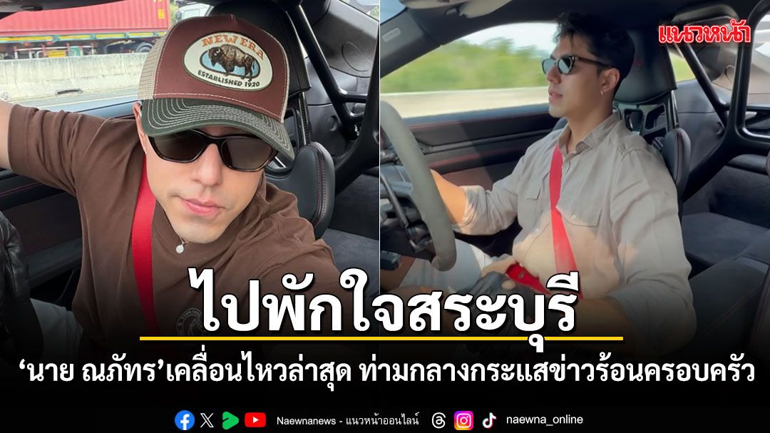 นาย ณภัทร เคลื่อนไหวล่าสุด ขับรถไปพักใจสระบุรี ท่ามกลางกระแสข่าวร้อนครอบครัว