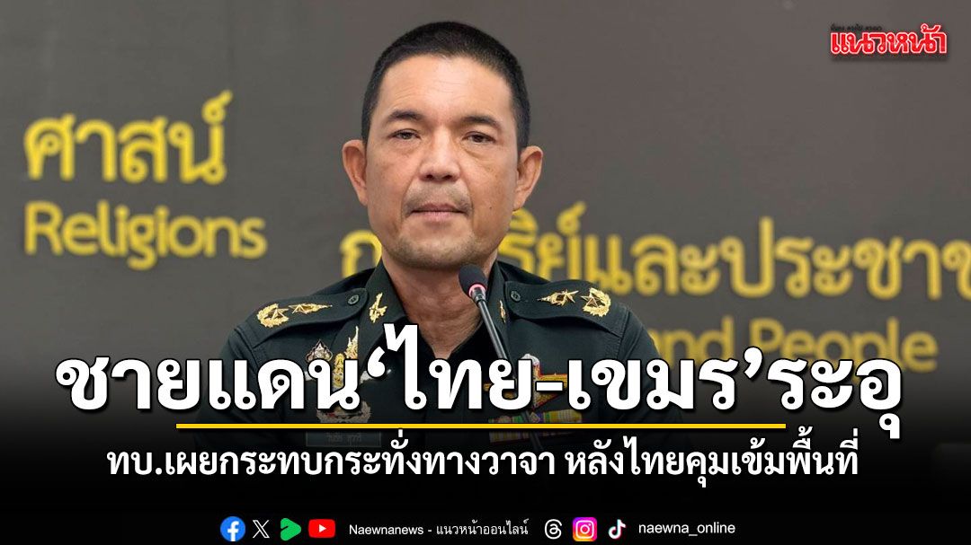 ทบ.ยอมรับ ชายแดนไทย-เขมร ระอุ เกิดกระทบกระทั่งทางวาจา หลังไทยคุมเข้มพื้นที่